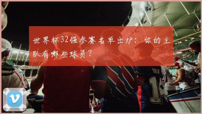 世界杯32强参赛名单出炉：你的主队有哪些球员？