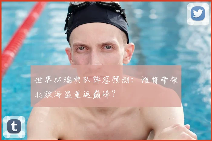 世界杯瑞典队阵容预测：谁将带领北欧海盗重返巅峰？
