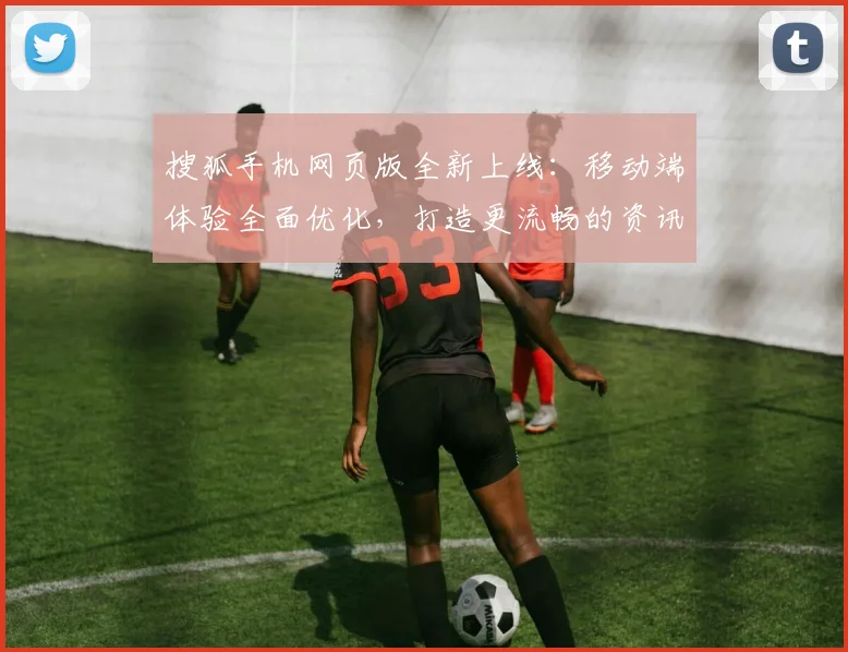 搜狐手机网页版全新上线：移动端体验全面优化，打造更流畅的资讯浏览平台