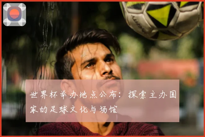 世界杯举办地点公布：探索主办国家的足球文化与场馆